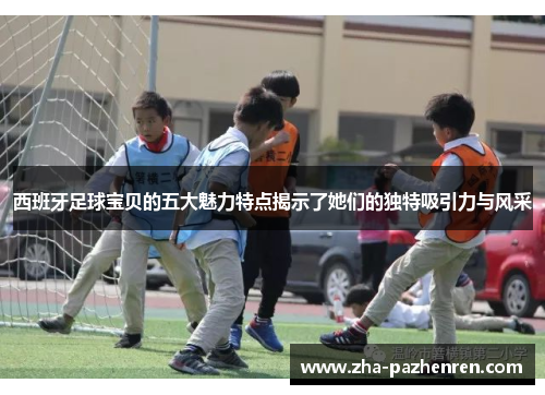 西班牙足球宝贝的五大魅力特点揭示了她们的独特吸引力与风采