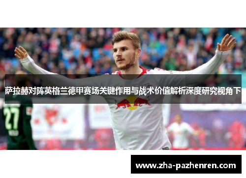 萨拉赫对阵英格兰德甲赛场关键作用与战术价值解析深度研究视角下 萨拉赫对阵英格兰德甲赛场关键作用与战术价值解析深度研究视角下