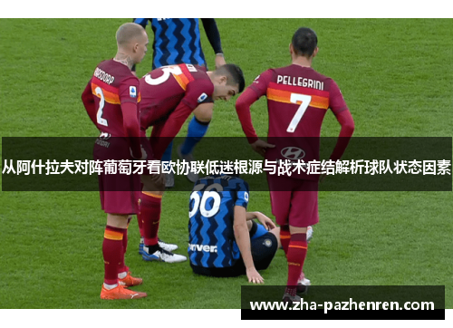 从阿什拉夫对阵葡萄牙看欧协联低迷根源与战术症结解析球队状态因素 从阿什拉夫对阵葡萄牙看欧协联低迷根源与战术症结解析球队状态因素