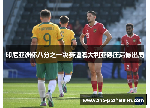 印尼亚洲杯八分之一决赛遭澳大利亚碾压遗憾出局 印尼亚洲杯八分之一决赛遭澳大利亚碾压遗憾出局